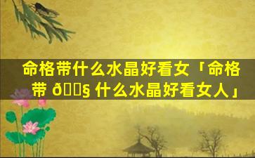 命格带什么水晶好看女「命格带 🐧 什么水晶好看女人」